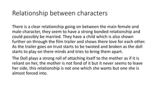 Relationship between characters 
There is a clear relationship going on between the main female and 
male character, they seem to have a strong bonded relationship and 
could possibly be married. They have a child which is also shown 
further on through the film trailer and shows there love for each other. 
As the trailer goes on trust starts to be twisted and broken as the doll 
starts to play on there minds and tries to bring them apart. 
The Doll plays a strong roll of attaching itself to the mother as if it is 
reliant on her, the mother is not fond of it but it never seems to leave 
her side, this relationship is not one which she wants but one she is 
almost forced into. 
 