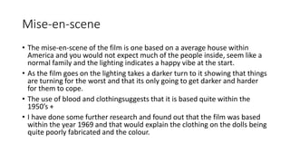 Mise-en-scene 
• The mise-en-scene of the film is one based on a average house within 
America and you would not expect much of the people inside, seem like a 
normal family and the lighting indicates a happy vibe at the start. 
• As the film goes on the lighting takes a darker turn to it showing that things 
are turning for the worst and that its only going to get darker and harder 
for them to cope. 
• The use of blood and clothingsuggests that it is based quite within the 
1950’s + 
• I have done some further research and found out that the film was based 
within the year 1969 and that would explain the clothing on the dolls being 
quite poorly fabricated and the colour. 
 