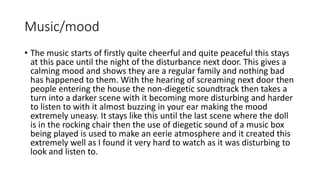 Music/mood 
• The music starts of firstly quite cheerful and quite peaceful this stays 
at this pace until the night of the disturbance next door. This gives a 
calming mood and shows they are a regular family and nothing bad 
has happened to them. With the hearing of screaming next door then 
people entering the house the non-diegetic soundtrack then takes a 
turn into a darker scene with it becoming more disturbing and harder 
to listen to with it almost buzzing in your ear making the mood 
extremely uneasy. It stays like this until the last scene where the doll 
is in the rocking chair then the use of diegetic sound of a music box 
being played is used to make an eerie atmosphere and it created this 
extremely well as I found it very hard to watch as it was disturbing to 
look and listen to. 
 