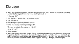 Dialogue 
• There is quite a lot of diegetic dialogue within this trailer and it is used to good effect creating 
eerie and often a good narrative when reading through it. 
• ‘I like your doll’ 
• ‘You survives… what is there left to be scared of’ 
• ‘she fits right in’ 
• Something is happening we cant explain’ 
• ‘what you are experiencing is not ghosts’ 
• ‘demons can attach themselves to objects’ 
• ‘what do I do?’ 
• ‘Who are you?’ 
• These are all very important quotes which I have been able to pull from the trailer and have a 
huge impact on the viewers emotions and help you interact you to the film and create a large 
interest for what could happen next. Questions given such as ‘who are you’ and ‘what do I do?’ 
make you want to watch on and see what happens creating a stronger code of enigma. 
 