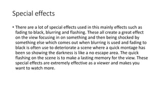 Special effects 
• There are a lot of special effects used in this mainly effects such as 
fading to black, blurring and flashing. These all create a great effect 
on the view focusing in on something and then being shocked by 
something else which comes out when blurring is used and fading to 
black is often use to deteriorate a scene where a quick montage has 
been so showing the darkness is like a no escape area. The quick 
flashing on the scene is to make a lasting memory for the view. These 
special effects are extremely effective as a viewer and makes you 
want to watch more. 
 