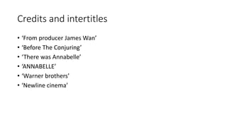 Credits and intertitles 
• ‘From producer James Wan’ 
• ‘Before The Conjuring’ 
• ‘There was Annabelle’ 
• ‘ANNABELLE’ 
• ‘Warner brothers’ 
• ‘Newline cinema’ 
 