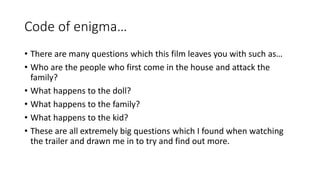 Code of enigma… 
• There are many questions which this film leaves you with such as… 
• Who are the people who first come in the house and attack the 
family? 
• What happens to the doll? 
• What happens to the family? 
• What happens to the kid? 
• These are all extremely big questions which I found when watching 
the trailer and drawn me in to try and find out more. 
 