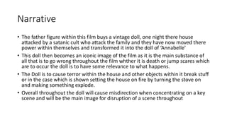 Narrative 
• The father figure within this film buys a vintage doll, one night there house 
attacked by a satanic cult who attack the family and they have now moved there 
power within themselves and transformed it into the doll of ‘Annabelle’ 
• This doll then becomes an iconic image of the film as it is the main substance of 
all that is to go wrong throughout the film whther it is death or jump scares which 
are to occur the doll is to have some relevance to what happens. 
• The Doll is to cause terror within the house and other objects within it break stuff 
or in the case which is shown setting the house on fire by turning the stove on 
and making something explode. 
• Overall throughout the doll will cause misdirection when concentrating on a key 
scene and will be the main image for disruption of a scene throughout 
 