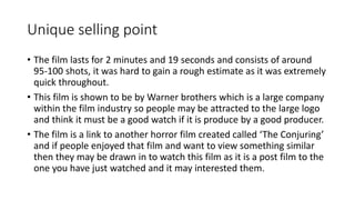 Unique selling point 
• The film lasts for 2 minutes and 19 seconds and consists of around 
95-100 shots, it was hard to gain a rough estimate as it was extremely 
quick throughout. 
• This film is shown to be by Warner brothers which is a large company 
within the film industry so people may be attracted to the large logo 
and think it must be a good watch if it is produce by a good producer. 
• The film is a link to another horror film created called ‘The Conjuring’ 
and if people enjoyed that film and want to view something similar 
then they may be drawn in to watch this film as it is a post film to the 
one you have just watched and it may interested them. 
 