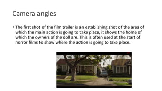 Camera angles 
• The first shot of the film trailer is an establishing shot of the area of 
which the main action is going to take place, it shows the home of 
which the owners of the doll are. This is often used at the start of 
horror films to show where the action is going to take place. 
 