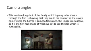 Camera angles 
• This medium long shot of the family which is going to be shown 
through the film is showing that they are in the comfort of there own 
home where the horror is going to take place, this image is also iconic 
as it is the first real image of when we get to see the doll which is 
‘Annabelle’. 
 