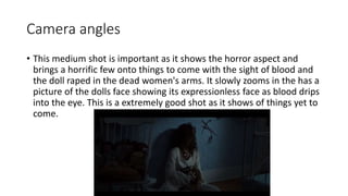 Camera angles 
• This medium shot is important as it shows the horror aspect and 
brings a horrific few onto things to come with the sight of blood and 
the doll raped in the dead women's arms. It slowly zooms in the has a 
picture of the dolls face showing its expressionless face as blood drips 
into the eye. This is a extremely good shot as it shows of things yet to 
come. 
 