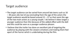 Target audience 
• The target audience can be varied from around late teens such as 16 
– 30 years old, but id say concluding from the age of the actors the 
target audience would be based around 21 – 27 as that seem the age 
of the two main actors as a young couple. I do believe it does target a 
younger audience than this because of the added effect with the doll 
and this could be seen as a younger audience pleaser. 
• I believe that the trailer has done an excellent job of targeting the 
audience by playing with the viewers emotions and making them feel 
apart of the horror which is undertaking during the film. 
 