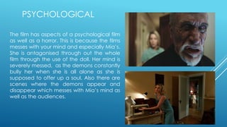 PSYCHOLOGICAL
The film has aspects of a psychological film
as well as a horror. This is because the films
messes with your mind and especially Mia’s.
She is antagonised through out the whole
film through the use of the doll. Her mind is
severely messed, as the demons constantly
bully her when she is all alone as she is
supposed to offer up a soul. Also there are
scenes where the demons appear and
disappear which messes with Mia’s mind as
well as the audiences.
 