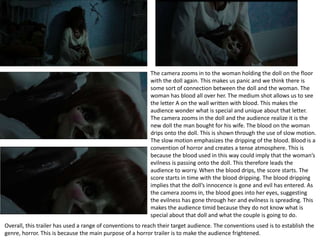The camera zooms in to the woman holding the doll on the floor
with the doll again. This makes us panic and we think there is
some sort of connection between the doll and the woman. The
woman has blood all over her. The medium shot allows us to see
the letter A on the wall written with blood. This makes the
audience wonder what is special and unique about that letter.
The camera zooms in the doll and the audience realize it is the
new doll the man bought for his wife. The blood on the woman
drips onto the doll. This is shown through the use of slow motion.
The slow motion emphasizes the dripping of the blood. Blood is a
convention of horror and creates a tense atmosphere. This is
because the blood used in this way could imply that the woman’s
evilness is passing onto the doll. This therefore leads the
audience to worry. When the blood drips, the score starts. The
score starts in time with the blood dripping. The blood dripping
implies that the doll’s innocence is gone and evil has entered. As
the camera zooms in, the blood goes into her eyes, suggesting
the evilness has gone through her and evilness is spreading. This
makes the audience timid because they do not know what is
special about that doll and what the couple is going to do.
Overall, this trailer has used a range of conventions to reach their target audience. The conventions used is to establish the
genre, horror. This is because the main purpose of a horror trailer is to make the audience frightened.
 