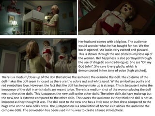 Her husband comes with a big box. The audience
would wonder what he has bought for her. We the
box is opened, she looks very excited and pleased.
This is shown through the use of medium/close up of
the woman. Her happiness is also portrayed through
the use of diegetic sound (dialogue). She sys “Oh my
God John”. She says it very gladly, which is
demonstrated in her tone of voice (high pitched).
There is a medium/close up of the doll that allows the audience the examine the doll. The costume of the
doll makes the doll seem innocent as there are the colors red and white used. White symbolizes purity and
red symbolizes love. However, the fact that the doll has heavy make up is strange. This is because it ruins the
innocence of the doll in which dolls are meant to be. There is a medium shot of the woman placing the doll
next to the other dolls. This juxtaposes the new doll to the other dolls. The other dolls do have make up but
the new one is extreme compared to the other dolls. This scares the audience as they think the doll is not as
innocent as they thought it was. The doll next to the new one has a little rose on her dress compared to the
huge rose on the new doll’s dress. The juxtaposition is a convention of horror as it allows the audience the
compare dolls. The convention has been used in this way to create a tense atmosphere.
 