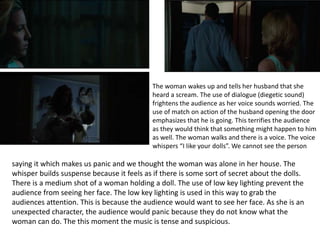 The woman wakes up and tells her husband that she
heard a scream. The use of dialogue (diegetic sound)
frightens the audience as her voice sounds worried. The
use of match on action of the husband opening the door
emphasizes that he is going. This terrifies the audience
as they would think that something might happen to him
as well. The woman walks and there is a voice. The voice
whispers “I like your dolls”. We cannot see the person
saying it which makes us panic and we thought the woman was alone in her house. The
whisper builds suspense because it feels as if there is some sort of secret about the dolls.
There is a medium shot of a woman holding a doll. The use of low key lighting prevent the
audience from seeing her face. The low key lighting is used in this way to grab the
audiences attention. This is because the audience would want to see her face. As she is an
unexpected character, the audience would panic because they do not know what the
woman can do. The this moment the music is tense and suspicious.
 
