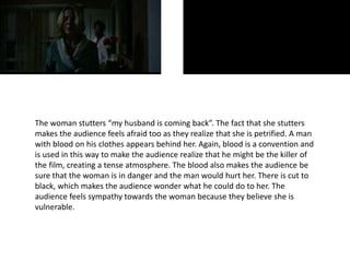 The woman stutters “my husband is coming back”. The fact that she stutters
makes the audience feels afraid too as they realize that she is petrified. A man
with blood on his clothes appears behind her. Again, blood is a convention and
is used in this way to make the audience realize that he might be the killer of
the film, creating a tense atmosphere. The blood also makes the audience be
sure that the woman is in danger and the man would hurt her. There is cut to
black, which makes the audience wonder what he could do to her. The
audience feels sympathy towards the woman because they believe she is
vulnerable.
 