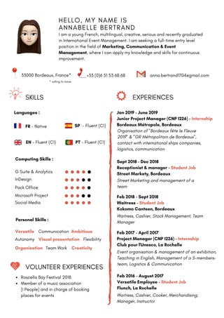 H E L L O , M Y N A M E I S
A N N A B E L L E B E R T R A N D
I am a young French, multilingual, creative, serious and recently graduated
in International Event Management. I am seeking a full-time entry level
position in the field of Marketing, Communication & Event
Management, where I can apply my knowledge and skills for continuous
improvement.
SKILLS EXPERIENCES
33000 Bordeaux, France* +33 (0)6 51 53 68 68 anna.bertrand1704@gmail.com
Languages :
FR - Native
EN - Fluent (C1)
SP - Fluent (C1)
PT - Fluent (C1)
Computing Skills :
G Suite & Analytics
InDesign
Pack Office
Microsoft Project
Social Media
Personal Skills :
Jan 2019 - June 2019
Junior Project Manager (CNP 1226) - Internship
Bordeaux Métropole, Bordeaux
Organisation of "Bordeaux fête le Fleuve
2019" & "GR Métropolitain de Bordeaux",
contact with international ships companies,
logistics, communication
Sept 2018 - Dec 2018
Receptionist & manager - Student Job
Street Markety, Bordeaux
Street Marketing and management of a
team
Versatile
Team Work
Autonomy Visual presentation
Communication
Creativity
Ambitious
Organisation
Flexibility
Feb 2018 - Sept 2018
Waitress - Student Job
Kokomo Canteen, Bordeaux
Waitress, Cashier, Stock Management, Team
Manager
Feb 2017 - April 2017
Project Manager (CNP 1226) - Internship
Club pour l'Unesco, La Rochelle
Event organisation & management of an exhibition,
Teaching in English, Management of a 5-members-
team, Logistics & Communication
Feb 2016 - August 2017
Versatile Employee - Student Job
Flunch, La Rochelle
Waitress, Cashier, Cooker, Merchandising,
Manager, Instructor
VOLUNTEER EXPERIENCES
Roscella Bay Festival 2018
Member of a music association
(I People) and in charge of booking
places for events
* willing to move
 