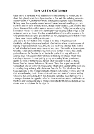 Nora And The Old Woman
Upon arrival at her home, Nora had introduced Phillip to the old woman, and the
short, frail, ghostly white haired grandmother at first took him as being just another
ordinary youth. Yet, another new friend of her granddaughter s like all the others.
Nothing more than a purely random boy with brown hair and matching eyes, who
like Nora and her other ordinary friends, shared similar interests. And, with that first
glance, Grandma Helen didn t seem to pay much mind to Phillip, just merely saying
hello in her cordial, old timer way. Her fragile voice wavering in her dotage as she
welcomed him to her home. She then scurried off to the kitchen like a mouse to do
what grandmothers and great grandmothers do best, in preparing some hot chocolate
... Show more content on Helpwriting.net ...
And also to the fact that her home resided in the State of Wyoming which
thankfully ended up being many hundreds of miles from where even the nearest of
fighting or detonations took place. But, she also has freely admitted that a fair bit
of luck with her health and longevity never hurt either. Eventually, at her own pace,
Grandma Helen returned to the living room where by then everyone had already
gathered around the fireplace. In her hands she held a silver tray with several
ceramic mugs resting comfortably atop and a steaming pot of coco which stood
towering at its center. Leland quickly got up upon seeing Nora s grandmother
reenter the room with the tray and he took what was surely a much too heavy
burden from her slender, laden arms. Nora and Claire then helped ease the old
woman back into her well worn rocking chair which sat in a corner of the room next
to a reading lamp and only a bit of distance from the fire. The idle chatter then
began again and at first it lingered about nothing in particular as everyone enjoyed
their warm chocolaty drink. But then it transitioned over to the Christmas holiday
which was fast approaching. By 9 p.m. Grandma Helen had made her way over to
a storage cabinet on the opposite end of her home to retrieve some extra blankets so
that Nora and Claire could take to fixing up the sofas for Phillip and Leland, giving
them a place to bed down for the night. It
 