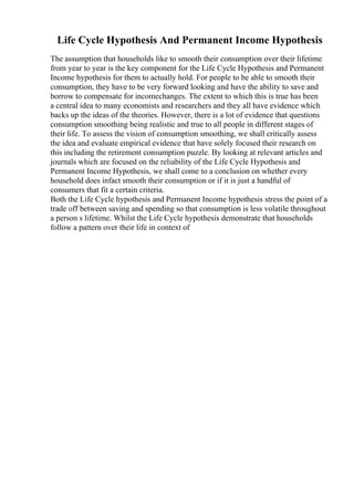 Life Cycle Hypothesis And Permanent Income Hypothesis
The assumption that households like to smooth their consumption over their lifetime
from year to year is the key component for the Life Cycle Hypothesis and Permanent
Income hypothesis for them to actually hold. For people to be able to smooth their
consumption, they have to be very forward looking and have the ability to save and
borrow to compensate for incomechanges. The extent to which this is true has been
a central idea to many economists and researchers and they all have evidence which
backs up the ideas of the theories. However, there is a lot of evidence that questions
consumption smoothing being realistic and true to all people in different stages of
their life. To assess the vision of consumption smoothing, we shall critically assess
the idea and evaluate empirical evidence that have solely focused their research on
this including the retirement consumption puzzle. By looking at relevant articles and
journals which are focused on the reliability of the Life Cycle Hypothesis and
Permanent Income Hypothesis, we shall come to a conclusion on whether every
household does infact smooth their consumption or if it is just a handful of
consumers that fit a certain criteria.
Both the Life Cycle hypothesis and Permanent Income hypothesis stress the point of a
trade off between saving and spending so that consumption is less volatile throughout
a person s lifetime. Whilst the Life Cycle hypothesis demonstrate that households
follow a pattern over their life in context of
 