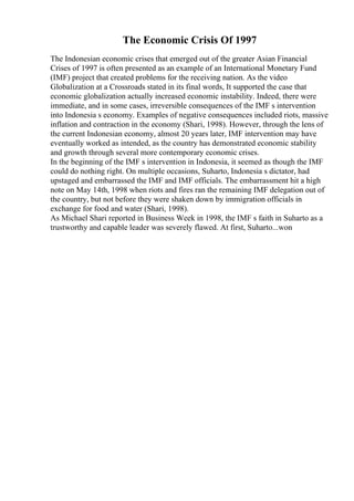The Economic Crisis Of 1997
The Indonesian economic crises that emerged out of the greater Asian Financial
Crises of 1997 is often presented as an example of an International Monetary Fund
(IMF) project that created problems for the receiving nation. As the video
Globalization at a Crossroads stated in its final words, It supported the case that
economic globalization actually increased economic instability. Indeed, there were
immediate, and in some cases, irreversible consequences of the IMF s intervention
into Indonesia s economy. Examples of negative consequences included riots, massive
inflation and contraction in the economy (Shari, 1998). However, through the lens of
the current Indonesian economy, almost 20 years later, IMF intervention may have
eventually worked as intended, as the country has demonstrated economic stability
and growth through several more contemporary economic crises.
In the beginning of the IMF s intervention in Indonesia, it seemed as though the IMF
could do nothing right. On multiple occasions, Suharto, Indonesia s dictator, had
upstaged and embarrassed the IMF and IMF officials. The embarrassment hit a high
note on May 14th, 1998 when riots and fires ran the remaining IMF delegation out of
the country, but not before they were shaken down by immigration officials in
exchange for food and water (Shari, 1998).
As Michael Shari reported in Business Week in 1998, the IMF s faith in Suharto as a
trustworthy and capable leader was severely flawed. At first, Suharto...won
 