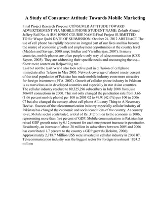 A Study of Consumer Attitude Towards Mobile Marketing
Final Project Research Proposal CONSUMER ATTITUDE TOWARD
ADVERTISEMENT VIA MOBILE PHONE STUDENT NAME: Zohaib Ahmed
Jaffery Roll No.:A1BM 109007 COURSE NAME:Final Project SUBMITTED
TO:Sir Waqar Qadri DATE OF SUBMISSION: October 24, 2012 ABSTRACT The
use of cell phone has rapidly become an integral part of our lives and has become
the source of economic growth and employment opportunities at the country level
(Madden and Savage, 2000 amp; Sridhar and Varadharajan, 2007). In many
countries, mobile phones are often people s only way of telecommunication (CSR
Report, 2003). They are addressing their specific needs and encouraging the use...
Show more content on Helpwriting.net ...
Last but not the least Warid also took active part in diffusion of cell phone
immediate after Telenor in May 2005. Network coverage of almost ninety percent
of the total population of Pakistan has made mobile industry even more attractive
for foreign investment (PTA, 2007). Growth of cellular phone industry in Pakistan
is as marvelous as in developed countries and especially in star Asian countries.
The cellular industry reached to 89,325,296 subscribers in July 2008 from just
306493 connections in 2000. That not only changed the penetration rate from 3.66
(1.66 percent mobile phone) per 100 in 2001 02 to 49.91(42.6%) per 100 in 2006
07 but also changed the concept about cell phone A Luxury Thing to A Necessary
Devise . Success of the telecommunication industry especially cellular industry of
Pakistan has changed the economic and social conditions of the country. At country
level, Mobile sector contributed, a total of Rs. 312 billion to the economy in 2006,
representing more than five percent of GDP. Mobile communication in Pakistan has
raised GDP growth rates by 0.12 percent for each one percent increase in penetration.
Resultantly, an increase of about 28 million in subscribers between 2005 and 2006
has contributed 1.7 percent to the country s GDP growth (Deloitte, 2006).
Approximately 2,718.7 Million US$ were invested in cellular industry in 2006 07.
Telecommunication industry was the biggest sector for foreign investment 1824.2
million
 