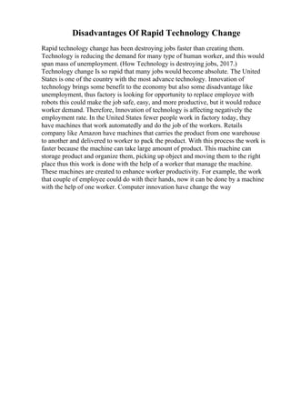 Disadvantages Of Rapid Technology Change
Rapid technology change has been destroying jobs faster than creating them.
Technology is reducing the demand for many type of human worker, and this would
span mass of unemployment. (How Technology is destroying jobs, 2017.)
Technology change Is so rapid that many jobs would become absolute. The United
States is one of the country with the most advance technology. Innovation of
technology brings some benefit to the economy but also some disadvantage like
unemployment, thus factory is looking for opportunity to replace employee with
robots this could make the job safe, easy, and more productive, but it would reduce
worker demand. Therefore, Innovation of technology is affecting negatively the
employment rate. In the United States fewer people work in factory today, they
have machines that work automatedly and do the job of the workers. Retails
company like Amazon have machines that carries the product from one warehouse
to another and delivered to worker to pack the product. With this process the work is
faster because the machine can take large amount of product. This machine can
storage product and organize them, picking up object and moving them to the right
place thus this work is done with the help of a worker that manage the machine.
These machines are created to enhance worker productivity. For example, the work
that couple of employee could do with their hands, now it can be done by a machine
with the help of one worker. Computer innovation have change the way
 