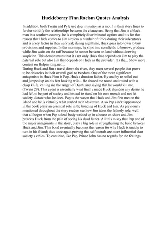 Huckleberry Finn Racism Quotes Analysis
In addition, both Twain and Pyle use discrimination as a motif in their story lines to
further solidify the relationships between the characters. Being that Jim is a black
man in a southern country, he is completely discriminated against and it s for that
reason that Huck comes to Jim s rescue a number of times during their adventures
and is a key factor in their survival; during nighttime, Huck goes into town to buy
provisions and supplies. In the mornings, he slips into cornfields to borrow, produce
while Jim waits on the raff because he cannot be seen on land without drawing
suspicion. This demonstrates that it s not only Huck that depends on Jim to play the
paternal role but also Jim that depends on Huck as the provider. It s the... Show more
content on Helpwriting.net ...
During Huck and Jim s travel down the river, they meet several people that prove
to be obstacles in their overall goal to freedom. One of the more significant
antagonists in Huck Finn is Pap, Huck s drunken father, By and by re rolled out
and jumped up on his feet looking wild... He chased me round and round with a
clasp knife, calling me the Angel of Death, and saying that he would kill me.
(Twain 29). This event is essentially what finally made Huck abandon any desire he
had left to be part of society and instead to stand on his own morals and not let
society dictate what he does. Pap is the reason that Huck and Jim first met on the
island and he is virtually what started their adventure. Also Pap s next appearance
in the book plays an essential role in the bonding of Huck and Jim. As previously
mentioned throughout the story readers see how Jim takes the fatherly role, well
that all began when Pap s dead body washed up in a house on shore and Jim
protects Huck from the pain of seeing his dead father. All this to say that Pap one of
the major antagonists in the story, plays a big role in strengthening the bond between
Huck and Jim. This bond eventually becomes the reason for why Huck is unable to
turn in his friend; thus once again proving that self morals are more influential than
society s ethics. To continue, like Pap, Prince John has no regards for the feelings
 