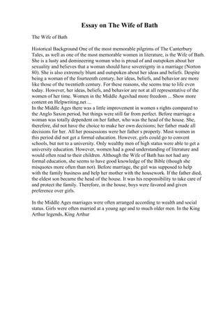 Essay on The Wife of Bath
The Wife of Bath
Historical Background One of the most memorable pilgrims of The Canterbury
Tales, as well as one of the most memorable women in literature, is the Wife of Bath.
She is a lusty and domineering woman who is proud of and outspoken about her
sexuality and believes that a woman should have sovereignty in a marriage (Norton
80). She is also extremely blunt and outspoken about her ideas and beliefs. Despite
being a woman of the fourteenth century, her ideas, beliefs, and behavior are more
like those of the twentieth century. For these reasons, she seems true to life even
today. However, her ideas, beliefs, and behavior are not at all representative of the
women of her time. Women in the Middle Ageshad more freedom ... Show more
content on Helpwriting.net ...
In the Middle Ages there was a little improvement in women s rights compared to
the Anglo Saxon period, but things were still far from perfect. Before marriage a
woman was totally dependent on her father, who was the head of the house. She,
therefore, did not have the choice to make her own decisions; her father made all
decisions for her. All her possessions were her father s property. Most women in
this period did not get a formal education. However, girls could go to convent
schools, but not to a university. Only wealthy men of high status were able to get a
university education. However, women had a good understanding of literature and
would often read to their children. Although the Wife of Bath has not had any
formal education, she seems to have good knowledge of the Bible (though she
misquotes more often than not). Before marriage, the girl was supposed to help
with the family business and help her mother with the housework. If the father died,
the eldest son became the head of the house. It was his responsibility to take care of
and protect the family. Therefore, in the house, boys were favored and given
preference over girls.
In the Middle Ages marriages were often arranged according to wealth and social
status. Girls were often married at a young age and to much older men. In the King
Arthur legends, King Arthur
 