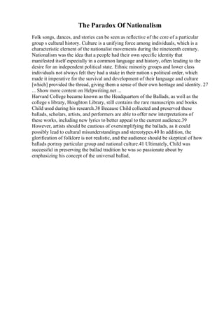 The Paradox Of Nationalism
Folk songs, dances, and stories can be seen as reflective of the core of a particular
group s cultural history. Culture is a unifying force among individuals, which is a
characteristic element of the nationalist movements during the nineteenth century.
Nationalism was the idea that a people had their own specific identity that
manifested itself especially in a common language and history, often leading to the
desire for an independent political state. Ethnic minority groups and lower class
individuals not always felt they had a stake in their nation s political order, which
made it imperative for the survival and development of their language and culture
[which] provided the thread, giving them a sense of their own heritage and identity. 27
... Show more content on Helpwriting.net ...
Harvard College became known as the Headquarters of the Ballads, as well as the
college s library, Houghton Library, still contains the rare manuscripts and books
Child used during his research.38 Because Child collected and preserved these
ballads, scholars, artists, and performers are able to offer new interpretations of
these works, including new lyrics to better appeal to the current audience.39
However, artists should be cautious of oversimplifying the ballads, as it could
possibly lead to cultural misunderstandings and stereotypes.40 In addition, the
glorification of folklore is not realistic, and the audience should be skeptical of how
ballads portray particular group and national culture.41 Ultimately, Child was
successful in preserving the ballad tradition he was so passionate about by
emphasizing his concept of the universal ballad,
 