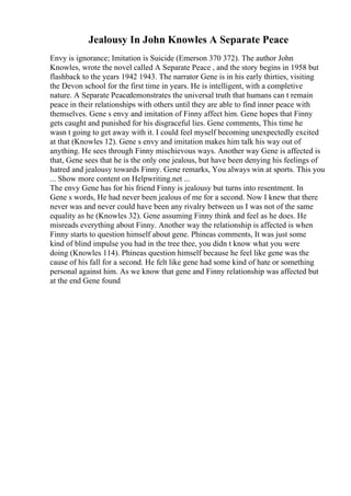 Jealousy In John Knowles A Separate Peace
Envy is ignorance; Imitation is Suicide (Emerson 370 372). The author John
Knowles, wrote the novel called A Separate Peace , and the story begins in 1958 but
flashback to the years 1942 1943. The narrator Gene is in his early thirties, visiting
the Devon school for the first time in years. He is intelligent, with a completive
nature. A Separate Peacedemonstrates the universal truth that humans can t remain
peace in their relationships with others until they are able to find inner peace with
themselves. Gene s envy and imitation of Finny affect him. Gene hopes that Finny
gets caught and punished for his disgraceful lies. Gene comments, This time he
wasn t going to get away with it. I could feel myself becoming unexpectedly excited
at that (Knowles 12). Gene s envy and imitation makes him talk his way out of
anything. He sees through Finny mischievous ways. Another way Gene is affected is
that, Gene sees that he is the only one jealous, but have been denying his feelings of
hatred and jealousy towards Finny. Gene remarks, You always win at sports. This you
... Show more content on Helpwriting.net ...
The envy Gene has for his friend Finny is jealousy but turns into resentment. In
Gene s words, He had never been jealous of me for a second. Now I knew that there
never was and never could have been any rivalry between us I was not of the same
equality as he (Knowles 32). Gene assuming Finny think and feel as he does. He
misreads everything about Finny. Another way the relationship is affected is when
Finny starts to question himself about gene. Phineas comments, It was just some
kind of blind impulse you had in the tree thee, you didn t know what you were
doing (Knowles 114). Phineas question himself because he feel like gene was the
cause of his fall for a second. He felt like gene had some kind of hate or something
personal against him. As we know that gene and Finny relationship was affected but
at the end Gene found
 