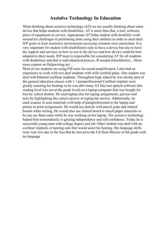 Assistive Technology In Education
When thinking about assistive technology (AT) we are usually thinking about some
device that helps students with disabilities. AT is more than that, a tool, software,
piece of equipment or service. Appropriate AT helps student with disability work
around his challenges in performing tasks using their abilities in order to meet their
IEP goals in least restrictive environment accessing common core curriculum. It is
very important for student with disabilitynot only to have a device but also to have
the support and services on how to use to the device and how device could be best
adopted to their needs. IEP team is responsible for considering AT for all students
with disabilities and that is individualized process. If needed schooldistrict... Show
more content on Helpwriting.net ...
Most of our students are using FM units for sound amplification. I also had an
experience to work with two deaf students with mild cerebral palsy. One student was
deaf with bilateral cochlear implants. Throughout high school he was mostly part of
the general education classes with 1 1 paraprofessional Cochlear implant were
greatly assisting his hearing so he was able many AT like text speech software (his
reading level was not at the grade level) on a laptop computer that was bought for
him by school district. He used laptop also for typing assignments, quizzes and
tests by highlighting the correct answer or typing the answer. Additionally. he
used scanner to scan materials with help of paraprofessional to the laptop and
printer to print assignments. He would use pencils with pencil grips and slanted
boards when writing. He would also use slanted board to attach paper materials so
he can see them easer while he was working on his laptop. The assistive technology
helped him tremendously in gaining independence and self confidence. Today he is
successful young man with college degree and job. Other student was deaf with no
cochlear implants or hearing aids that would assist his hearing. His language skills
were very low due to the fact that he moved to the US from Mexico in 6th grade with
no language
 