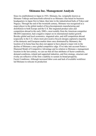 Shimano Inc. Management Analysis
Since its establishment in Japan in 1921, Shimano, Inc. (originally known as
Shimano Tekkojo and henceforth referred to as Shimano ) has based its business
headquarters in Japan first in Sakai, then later in the industrialized hubs of Tokyo and
Nagoya. Through the end of the twentieth century, Shimano was recognized as a
major player in the global market of bicyclecomponents manufacturing and
distribution to both Europe and the U.S. But stagnated product sales and
competition abroad in the early 2000 s, most notably from the American competitor
SRAM Corporation, had a negative impact on its international market growth.
Besides global and local economics, stagnated sales, and stiff competition abroad
(especially in the U.S. where more provocative bicycle designs captured a majority
of the domestic and European market share once dominated by Shimano), the
location of its home base has does not appear to have played a major role in the
decline of Shimano s once global competitive edge. If we take into account Porter s
Diamond Model of Competitive Advantage and its relation to Shimano s management
location in the last century, we can see that all four attributes of factor conditions,
demand conditions, related and supported industries, and firm strategy, structure and
rivalry are reflective of the firm s inability to sustain its brand prosperity.
Factor Conditions: Although increased labor costs and lack of available workforce
led Shimano to relocate its production
 