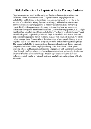 Stakeholders Are An Important Factor For Any Business
Stakeholders are an important factor to any business, because their actions can
determine certain business outcomes. Target states that Engaging with our
stakeholders and listening to their ideas, concerns and perspectives is vital to the
success of our business. Going forward, we (Target) will continue to shape our
approach to stakeholder engagement to be more collaborative and partnership
oriented to identify opportunities, focusing on improving how we incorporate
stakeholder viewpoints into businessdecisions. (Stakeholder Engagement, n.d.). Target
has identified a total of six different stakeholders. The first type of stakeholder Target
identifies is guests. A guest is person that shops in their brick and mortar locations
and online at Target.com. Target currently engages with its guests through receipt to
online surveys, input from the Guest Relations team, who responds directly to guest
inquires, face to face interactions every day in stores and also through focus groups.
The second stakeholder is team members. Team members include Target s current,
prospective and even retired employees in any store, distribution center, global
sourcing offices and headquarters locations. Engagement with team members takes
place through confidential surveys, internal communications, an Integrity hotline and
Diversity Business Council meetings. Another type of stakeholder is a policy
influencer, which can be at National, state and local elected and appointed officials
and trade
 