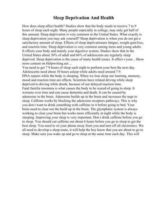 Sleep Deprivation And Health
How does sleep affect health? Studies show that the body needs to receive 7 to 9
hours of sleep each night. Many people especially in college, may only get half of
this amount. Sleep deprivation is very common in the United States. What exactly is
sleep deprivation you may ask yourself? Sleep deprivation is when you do not get a
satisfactory amount of sleep. Effects of sleep deprivationare fatigue, weight gain/loss,
and reaction time. Sleep deprivation is very common among teens and young adults.
It effects your body and mainly your digestive system. Studies show that in the
United States about 30% of adult and 66% of adolescents are regularly sleep
deprived. Sleep deprivation is the cause of many health issues. It effect s your... Show
more content on Helpwriting.net ...
You need to get 7 9 hours of sleep each night to perform your best the next day.
Adolescents need about 10 hours asleep while adults need around 7 9.
DNA repairs while the body is sleeping. When we lose sleep our learning, memory,
mood and reaction time are effects. Scientists have related driving while sleep
deprived to driving while drunk, because of our delayed reaction time.
Fatal familia insomnia is what causes the body to be scared of going to sleep. It
worsens over time and can cause dementia and death. It can be caused by
adenosine in the brain. Adenosine builds up in the brain and increases the urge to
sleep. Caffeine works by blocking the adenosine receptors pathways. This is why
you don t want to drink something with caffeine in it before going to bed. Your
brain need to clear out the build up in the brain. The glymphatic system is always
working to clear your brain but works more efficiently at night while the body is
sleeping. Improving your sleep is very important. Don t drink caffeine before you go
to sleep. You should cut caffeine out about 6 hours before you go to sleep to get the
best sleep. You need to sit your phone away from you and turn off all electronics. We
all need to develop a sleep route, it will help the boy know that you are about to go to
sleep. Make sure you wake up and go to sleep at the same time each day. This will
 