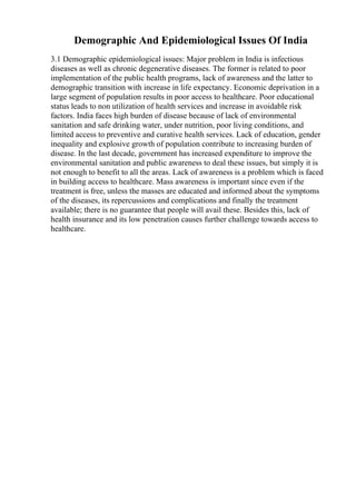 Demographic And Epidemiological Issues Of India
3.1 Demographic epidemiological issues: Major problem in India is infectious
diseases as well as chronic degenerative diseases. The former is related to poor
implementation of the public health programs, lack of awareness and the latter to
demographic transition with increase in life expectancy. Economic deprivation in a
large segment of population results in poor access to healthcare. Poor educational
status leads to non utilization of health services and increase in avoidable risk
factors. India faces high burden of disease because of lack of environmental
sanitation and safe drinking water, under nutrition, poor living conditions, and
limited access to preventive and curative health services. Lack of education, gender
inequality and explosive growth of population contribute to increasing burden of
disease. In the last decade, government has increased expenditure to improve the
environmental sanitation and public awareness to deal these issues, but simply it is
not enough to benefit to all the areas. Lack of awareness is a problem which is faced
in building access to healthcare. Mass awareness is important since even if the
treatment is free, unless the masses are educated and informed about the symptoms
of the diseases, its repercussions and complications and finally the treatment
available; there is no guarantee that people will avail these. Besides this, lack of
health insurance and its low penetration causes further challenge towards access to
healthcare.
 