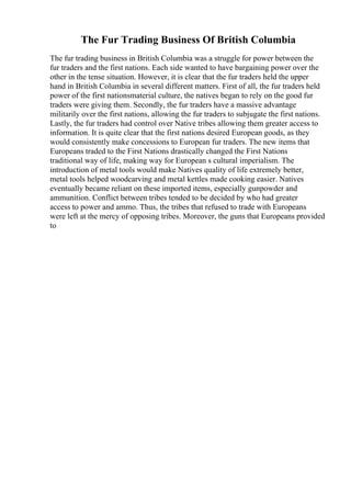 The Fur Trading Business Of British Columbia
The fur trading business in British Columbia was a struggle for power between the
fur traders and the first nations. Each side wanted to have bargaining power over the
other in the tense situation. However, it is clear that the fur traders held the upper
hand in British Columbia in several different matters. First of all, the fur traders held
power of the first nationsmaterial culture, the natives began to rely on the good fur
traders were giving them. Secondly, the fur traders have a massive advantage
militarily over the first nations, allowing the fur traders to subjugate the first nations.
Lastly, the fur traders had control over Native tribes allowing them greater access to
information. It is quite clear that the first nations desired European goods, as they
would consistently make concessions to European fur traders. The new items that
Europeans traded to the First Nations drastically changed the First Nations
traditional way of life, making way for European s cultural imperialism. The
introduction of metal tools would make Natives quality of life extremely better,
metal tools helped woodcarving and metal kettles made cooking easier. Natives
eventually became reliant on these imported items, especially gunpowder and
ammunition. Conflict between tribes tended to be decided by who had greater
access to power and ammo. Thus, the tribes that refused to trade with Europeans
were left at the mercy of opposing tribes. Moreover, the guns that Europeans provided
to
 