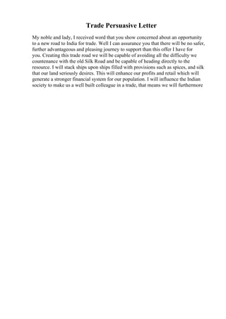 Trade Persuasive Letter
My noble and lady, I received word that you show concerned about an opportunity
to a new road to India for trade. Well I can assurance you that there will be no safer,
further advantageous and pleasing journey to support than this offer I have for
you. Creating this trade road we will be capable of avoiding all the difficulty we
countenance with the old Silk Road and be capable of heading directly to the
resource. I will stack ships upon ships filled with provisions such as spices, and silk
that our land seriously desires. This will enhance our profits and retail which will
generate a stronger financial system for our population. I will influence the Indian
society to make us a well built colleague in a trade, that means we will furthermore
 