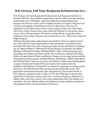 R.K.Narayan, Full Name Rasipuram Krishnaswami Iyer...
R.K.Narayan, full name Rasipuram Krishnaswami Iyer Narayanswami,born in
October 1906. He was an Indian essayist known for his works set in the anecdotal
South Indian town of Malgudi. Apart from Mulk Raj Anand and Raja Rao,
Narayan was likewise a main writer of Indian Literature in English. Narayan is not
only the most popular and prolific novelist but a short story writer too. He
approaches to the Indian scene with no serious angle of study. Like other major
short story writers, Narayan also comes under the influence of our ancient classic
lore as well as Western masters. He shows a strong affinity to typically Indian
tradition of story telling. Narayan s novels main focus is on... Show more content on
Helpwriting.net ...
With the developing basic achievement of his books in West, he started to lead a
life of the effective artistic figure both in India and abroad. In a profession that
traversed more than sixty years, Narayan got many honour and respects, including
the AC Benson Medal in 1980 from the Royal Society of Literature, the Padma
Bhushan (1964)and the Padma Vibhushan(2001), India s third and second most
astounding non military personnel awards. He was likewise selected to the Rajya
Sabha, the upper place of India s parliament. Narayan was an eager peruser and her
initial abstract eating regimen included Dickens, Wodehouse, Arthur Conan Doyel
and Thomas Hardy. Narayan s novels are described as simple and autobiographical
in nature. Swami and Friends(1935) was based on the incidents from his
childhood, The Bachelor of Arts(1937) was about his experience in college and his
third novel The Dark Room(1938) was based on the patriarchal society. This
postulation examinations basically topic and character in the fourteen books of
R.K. Narayan, composed in the vicinity of 1935 and 1990, and it evaluates their
significance in Narayan s Indian world view. It assesses Narayan s delineation of
Indian white collar class society in the comic unexpected mode. His abilities as a
storyteller who tries different things with different account methods are inspected.
The proposal follows the advancement of Narayan s
 