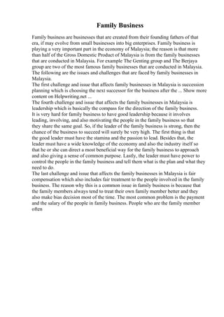 Family Business
Family business are businesses that are created from their founding fathers of that
era, if may evolve from small businesses into big enterprises. Family business is
playing a very important part in the economy of Malaysia; the reason is that more
than half of the Gross Domestic Product of Malaysia is from the family businesses
that are conducted in Malaysia. For example The Genting group and The Berjaya
group are two of the most famous family businesses that are conducted in Malaysia.
The following are the issues and challenges that are faced by family businesses in
Malaysia.
The first challenge and issue that affects family businesses in Malaysia is succession
planning which is choosing the next successor for the business after the ... Show more
content on Helpwriting.net ...
The fourth challenge and issue that affects the family businesses in Malaysia is
leadership which is basically the compass for the direction of the family business.
It is very hard for family business to have good leadership because it involves
leading, involving, and also motivating the people in the family business so that
they share the same goal. So, if the leader of the family business is strong, then the
chance of the business to succeed will surely be very high. The first thing is that
the good leader must have the stamina and the passion to lead. Besides that, the
leader must have a wide knowledge of the economy and also the industry itself so
that he or she can direct a most beneficial way for the family business to approach
and also giving a sense of common purpose. Lastly, the leader must have power to
control the people in the family business and tell them what is the plan and what they
need to do.
The last challenge and issue that affects the family businesses in Malaysia is fair
compensation which also includes fair treatment to the people involved in the family
business. The reason why this is a common issue in family business is because that
the family members always tend to treat their own family member better and they
also make bias decision most of the time. The most common problem is the payment
and the salary of the people in family business. People who are the family member
often
 
