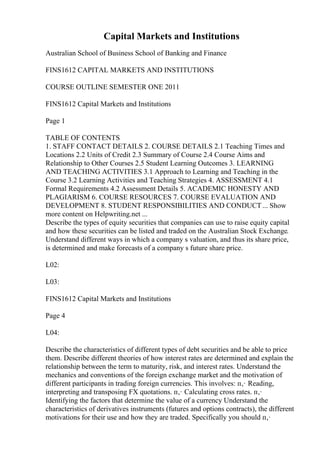 Capital Markets and Institutions
Australian School of Business School of Banking and Finance
FINS1612 CAPITAL MARKETS AND INSTITUTIONS
COURSE OUTLINE SEMESTER ONE 2011
FINS1612 Capital Markets and Institutions
Page 1
TABLE OF CONTENTS
1. STAFF CONTACT DETAILS 2. COURSE DETAILS 2.1 Teaching Times and
Locations 2.2 Units of Credit 2.3 Summary of Course 2.4 Course Aims and
Relationship to Other Courses 2.5 Student Learning Outcomes 3. LEARNING
AND TEACHING ACTIVITIES 3.1 Approach to Learning and Teaching in the
Course 3.2 Learning Activities and Teaching Strategies 4. ASSESSMENT 4.1
Formal Requirements 4.2 Assessment Details 5. ACADEMIC HONESTY AND
PLAGIARISM 6. COURSE RESOURCES 7. COURSE EVALUATION AND
DEVELOPMENT 8. STUDENT RESPONSIBILITIES AND CONDUCT... Show
more content on Helpwriting.net ...
Describe the types of equity securities that companies can use to raise equity capital
and how these securities can be listed and traded on the Australian Stock Exchange.
Understand different ways in which a company s valuation, and thus its share price,
is determined and make forecasts of a company s future share price.
L02:
L03:
FINS1612 Capital Markets and Institutions
Page 4
L04:
Describe the characteristics of different types of debt securities and be able to price
them. Describe different theories of how interest rates are determined and explain the
relationship between the term to maturity, risk, and interest rates. Understand the
mechanics and conventions of the foreign exchange market and the motivation of
different participants in trading foreign currencies. This involves: п‚· Reading,
interpreting and transposing FX quotations. п‚· Calculating cross rates. п‚·
Identifying the factors that determine the value of a currency Understand the
characteristics of derivatives instruments (futures and options contracts), the different
motivations for their use and how they are traded. Specifically you should п‚·
 
