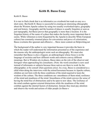 Keith H. Basso Essay
Keith H. Basso
It is rare to find a book that is as informative as a textbook but reads as easy as a
short story. But Keith H. Basso is successful in creating an interesting ethnography
about the Western Apache culture by using two usually overlooked topics, geography
and oral history. Geography and the location of places is usually forgotten or seen as
just topography, but Basso proves that geography is more than a location. It is the
forgotten history of the name of a place that makes the locality more important than it
seems. While whitemen (a term frequented by the Apache to describe White European
culture) has constantly renamed places for convenience and prove of colonization,
Basso overturns this ignorant and offensive ... Show more content on Helpwriting.net
...
The background of the author is very important because it provides the basis in
which the reader will understand the information presented as of the experience and
the reasons why the anthropologist wrote such an ethnography. We must also
remember that Basso is also a linguist, an anthropologist whose focus is on the
language of societies and how different words and contexts convey different
meanings. But in Wisdom sits in places, Basso takes on the role of the observer and
foreigner when approaching his consultants. (Note: the word consultant is now used
instead of informants or subjects because these natives are there to work for the
ethnographer, to be consult when questions arise). In a way, Basso is considered as a
child when doing the interviews with the retired horsemen because in Apache culture,
children are not born with the three conditions of the mind required to learn the
wisdom of the culture. The three conditions are: smoothness of them mind, resilience
of the mind and steadiness of the mind. Smoothness of the mind conveys the sense of
having the mind free of obstructions and to be open to new ideas. The resilience of
the mind combats against external distractions while the steadiness of the mind
combats against the internal factors of distraction. Instead, they must pay attention
and observe the words and actions of older people (in Basso s
 