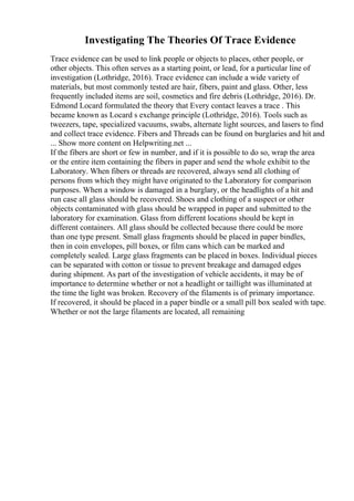 Investigating The Theories Of Trace Evidence
Trace evidence can be used to link people or objects to places, other people, or
other objects. This often serves as a starting point, or lead, for a particular line of
investigation (Lothridge, 2016). Trace evidence can include a wide variety of
materials, but most commonly tested are hair, fibers, paint and glass. Other, less
frequently included items are soil, cosmetics and fire debris (Lothridge, 2016). Dr.
Edmond Locard formulated the theory that Every contact leaves a trace . This
became known as Locard s exchange principle (Lothridge, 2016). Tools such as
tweezers, tape, specialized vacuums, swabs, alternate light sources, and lasers to find
and collect trace evidence. Fibers and Threads can be found on burglaries and hit and
... Show more content on Helpwriting.net ...
If the fibers are short or few in number, and if it is possible to do so, wrap the area
or the entire item containing the fibers in paper and send the whole exhibit to the
Laboratory. When fibers or threads are recovered, always send all clothing of
persons from which they might have originated to the Laboratory for comparison
purposes. When a window is damaged in a burglary, or the headlights of a hit and
run case all glass should be recovered. Shoes and clothing of a suspect or other
objects contaminated with glass should be wrapped in paper and submitted to the
laboratory for examination. Glass from different locations should be kept in
different containers. All glass should be collected because there could be more
than one type present. Small glass fragments should be placed in paper bindles,
then in coin envelopes, pill boxes, or film cans which can be marked and
completely sealed. Large glass fragments can be placed in boxes. Individual pieces
can be separated with cotton or tissue to prevent breakage and damaged edges
during shipment. As part of the investigation of vehicle accidents, it may be of
importance to determine whether or not a headlight or taillight was illuminated at
the time the light was broken. Recovery of the filaments is of primary importance.
If recovered, it should be placed in a paper bindle or a small pill box sealed with tape.
Whether or not the large filaments are located, all remaining
 
