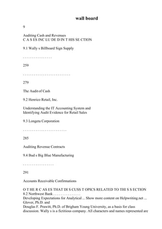 wall board
9
Auditing Cash and Revenues
C A S ES INC LU DE D IN T HIS SE CTION
9.1 Wally s Billboard Sign Supply
. . . . . . . . . . . . . . . .
259
. . . . . . . . . . . . . . . . . . . . . . . . . .
279
The Audit of Cash
9.2 Henrico Retail, Inc.
Understanding the IT Accounting System and
Identifying Audit Evidence for Retail Sales
9.3 Longeta Corporation
. . . . . . . . . . . . . . . . . . . . . . . .
285
Auditing Revenue Contracts
9.4 Bud s Big Blue Manufacturing
. . . . . . . . . . . . . . . . .
291
Accounts Receivable Confirmations
O T HE R C AS ES THAT DI S CUSS T OPICS RELATED TO THI S S ECTION
8.2 Northwest Bank . . . . . . . . . . . . . . .
Developing Expectations for Analytical ... Show more content on Helpwriting.net ...
Glover, Ph.D. and
Douglas F. Prawitt, Ph.D. of Brigham Young University, as a basis for class
discussion. Wally s is a fictitious company. All characters and names represented are
 