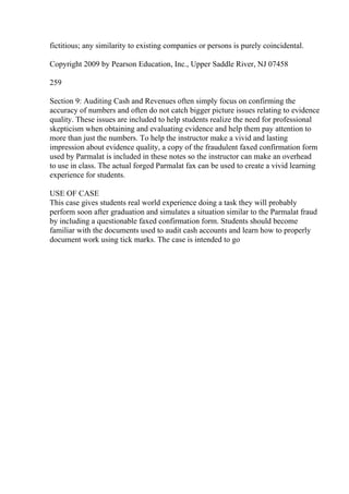 fictitious; any similarity to existing companies or persons is purely coincidental.
Copyright 2009 by Pearson Education, Inc., Upper Saddle River, NJ 07458
259
Section 9: Auditing Cash and Revenues often simply focus on confirming the
accuracy of numbers and often do not catch bigger picture issues relating to evidence
quality. These issues are included to help students realize the need for professional
skepticism when obtaining and evaluating evidence and help them pay attention to
more than just the numbers. To help the instructor make a vivid and lasting
impression about evidence quality, a copy of the fraudulent faxed confirmation form
used by Parmalat is included in these notes so the instructor can make an overhead
to use in class. The actual forged Parmalat fax can be used to create a vivid learning
experience for students.
USE OF CASE
This case gives students real world experience doing a task they will probably
perform soon after graduation and simulates a situation similar to the Parmalat fraud
by including a questionable faxed confirmation form. Students should become
familiar with the documents used to audit cash accounts and learn how to properly
document work using tick marks. The case is intended to go
 