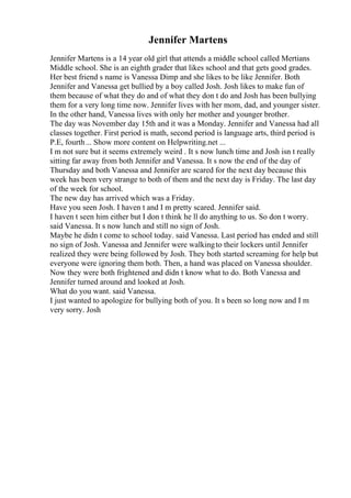 Jennifer Martens
Jennifer Martens is a 14 year old girl that attends a middle school called Mertians
Middle school. She is an eighth grader that likes school and that gets good grades.
Her best friend s name is Vanessa Dimp and she likes to be like Jennifer. Both
Jennifer and Vanessa get bullied by a boy called Josh. Josh likes to make fun of
them because of what they do and of what they don t do and Josh has been bullying
them for a very long time now. Jennifer lives with her mom, dad, and younger sister.
In the other hand, Vanessa lives with only her mother and younger brother.
The day was November day 15th and it was a Monday. Jennifer and Vanessa had all
classes together. First period is math, second period is language arts, third period is
P.E, fourth... Show more content on Helpwriting.net ...
I m not sure but it seems extremely weird . It s now lunch time and Josh isn t really
sitting far away from both Jennifer and Vanessa. It s now the end of the day of
Thursday and both Vanessa and Jennifer are scared for the next day because this
week has been very strange to both of them and the next day is Friday. The last day
of the week for school.
The new day has arrived which was a Friday.
Have you seen Josh. I haven t and I m pretty scared. Jennifer said.
I haven t seen him either but I don t think he ll do anything to us. So don t worry.
said Vanessa. It s now lunch and still no sign of Josh.
Maybe he didn t come to school today. said Vanessa. Last period has ended and still
no sign of Josh. Vanessa and Jennifer were walkingto their lockers until Jennifer
realized they were being followed by Josh. They both started screaming for help but
everyone were ignoring them both. Then, a hand was placed on Vanessa shoulder.
Now they were both frightened and didn t know what to do. Both Vanessa and
Jennifer turned around and looked at Josh.
What do you want. said Vanessa.
I just wanted to apologize for bullying both of you. It s been so long now and I m
very sorry. Josh
 