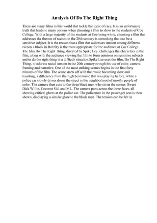 Analysis Of Do The Right Thing
There are many films in this world that tackle the topic of race. It is an unfortunate
truth that leads to many options when choosing a film to show to the students of Coe
College. With a large majority of the students at Coe being white, choosing a film that
addresses the themes of racism in the 20th century is something that can be a
sensitive subject. It is the reason that a film that addresses tension among different
raceon a block in Bed Sty is the most appropriate for the audience at Coe College.
The film Do The Right Thing, directed by Spike Lee, challenges the characters in the
film, along with the audience viewing the film to form opinions on sensitive subjects
and to do the right thing in a difficult situation.Spike Lee uses the film, Do The Right
Thing, to address racial tension in the 20th centurythrough his use of color, camera
framing and narrative. One of the most striking scenes begins in the first forty
minutes of the film. The scene starts off with the music becoming slow and
haunting, a difference from the high beat music that was playing before, while a
police car slowly drives down the street in the neighborhood of mostly people of
color. The camera then cuts to the three black men who sit on the corner, Sweet
Dick Willie, Coconut Sid, and ML. The camera pans across the three faces, all
showing critical glares at the police car. The policeman in the passenger seat is then
shown, displaying a similar glare to the black men. The tension can be felt in
 