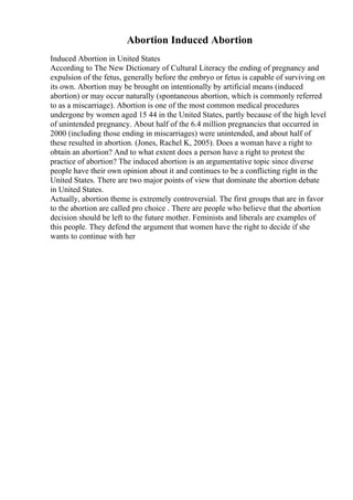 Abortion Induced Abortion
Induced Abortion in United States
According to The New Dictionary of Cultural Literacy the ending of pregnancy and
expulsion of the fetus, generally before the embryo or fetus is capable of surviving on
its own. Abortion may be brought on intentionally by artificial means (induced
abortion) or may occur naturally (spontaneous abortion, which is commonly referred
to as a miscarriage). Abortion is one of the most common medical procedures
undergone by women aged 15 44 in the United States, partly because of the high level
of unintended pregnancy. About half of the 6.4 million pregnancies that occurred in
2000 (including those ending in miscarriages) were unintended, and about half of
these resulted in abortion. (Jones, Rachel K, 2005). Does a woman have a right to
obtain an abortion? And to what extent does a person have a right to protest the
practice of abortion? The induced abortion is an argumentative topic since diverse
people have their own opinion about it and continues to be a conflicting right in the
United States. There are two major points of view that dominate the abortion debate
in United States.
Actually, abortion theme is extremely controversial. The first groups that are in favor
to the abortion are called pro choice . There are people who believe that the abortion
decision should be left to the future mother. Feminists and liberals are examples of
this people. They defend the argument that women have the right to decide if she
wants to continue with her
 