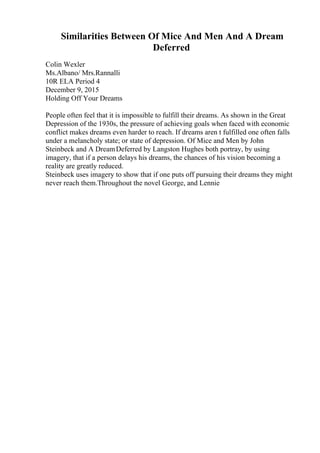Similarities Between Of Mice And Men And A Dream
Deferred
Colin Wexler
Ms.Albano/ Mrs.Rannalli
10R ELA Period 4
December 9, 2015
Holding Off Your Dreams
People often feel that it is impossible to fulfill their dreams. As shown in the Great
Depression of the 1930s, the pressure of achieving goals when faced with economic
conflict makes dreams even harder to reach. If dreams aren t fulfilled one often falls
under a melancholy state; or state of depression. Of Mice and Men by John
Steinbeck and A DreamDeferred by Langston Hughes both portray, by using
imagery, that if a person delays his dreams, the chances of his vision becoming a
reality are greatly reduced.
Steinbeck uses imagery to show that if one puts off pursuing their dreams they might
never reach them.Throughout the novel George, and Lennie
 