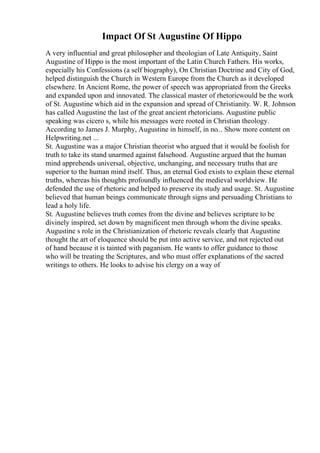 Impact Of St Augustine Of Hippo
A very influential and great philosopher and theologian of Late Antiquity, Saint
Augustine of Hippo is the most important of the Latin Church Fathers. His works,
especially his Confessions (a self biography), On Christian Doctrine and City of God,
helped distinguish the Church in Western Europe from the Church as it developed
elsewhere. In Ancient Rome, the power of speech was appropriated from the Greeks
and expanded upon and innovated. The classical master of rhetoricwould be the work
of St. Augustine which aid in the expansion and spread of Christianity. W. R. Johnson
has called Augustine the last of the great ancient rhetoricians. Augustine public
speaking was cicero s, while his messages were rooted in Christian theology.
According to James J. Murphy, Augustine in himself, in no... Show more content on
Helpwriting.net ...
St. Augustine was a major Christian theorist who argued that it would be foolish for
truth to take its stand unarmed against falsehood. Augustine argued that the human
mind apprehends universal, objective, unchanging, and necessary truths that are
superior to the human mind itself. Thus, an eternal God exists to explain these eternal
truths, whereas his thoughts profoundly influenced the medieval worldview. He
defended the use of rhetoric and helped to preserve its study and usage. St. Augustine
believed that human beings communicate through signs and persuading Christians to
lead a holy life.
St. Augustine believes truth comes from the divine and believes scripture to be
divinely inspired, set down by magnificent men through whom the divine speaks.
Augustine s role in the Christianization of rhetoric reveals clearly that Augustine
thought the art of eloquence should be put into active service, and not rejected out
of hand because it is tainted with paganism. He wants to offer guidance to those
who will be treating the Scriptures, and who must offer explanations of the sacred
writings to others. He looks to advise his clergy on a way of
 