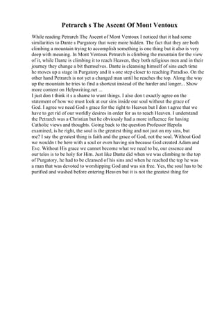 Petrarch s The Ascent Of Mont Ventoux
While reading Petrarch The Ascent of Mont Ventoux I noticed that it had some
similarities to Dante s Purgatory that were more hidden. The fact that they are both
climbing a mountain trying to accomplish something is one thing but it also is very
deep with meaning. In Mont Ventoux Petrarch is climbing the mountain for the view
of it, while Dante is climbing it to reach Heaven, they both religious men and in their
journey they change a bit themselves. Dante is cleansing himself of sins each time
he moves up a stage in Purgatory and it s one step closer to reaching Paradiso. On the
other hand Petrarch is not yet a changed man until he reaches the top. Along the way
up the mountain he tries to find a shortcut instead of the harder and longer... Show
more content on Helpwriting.net ...
I just don t think it s a shame to want things. I also don t exactly agree on the
statement of how we must look at our sins inside our soul without the grace of
God. I agree we need God s grace for the right to Heaven but I don t agree that we
have to get rid of our worldly desires in order for us to reach Heaven. I understand
the Petrarch was a Christian but he obviously had a more influence for having
Catholic views and thoughts. Going back to the question Professor Hepola
examined, is he right, the soul is the greatest thing and not just on my sins, but
me? I say the greatest thing is faith and the grace of God, not the soul. Without God
we wouldn t be here with a soul or even having sin because God created Adam and
Eve. Without His grace we cannot become what we need to be, our essence and
our telos is to be holy for Him. Just like Dante did when we was climbing to the top
of Purgatory, he had to be cleansed of his sins and when he reached the top he was
a man that was devoted to worshipping God and was sin free. Yes, the soul has to be
purified and washed before entering Heaven but it is not the greatest thing for
 