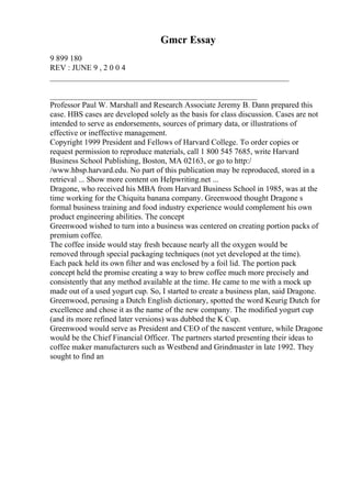 Gmcr Essay
9 899 180
REV : JUNE 9 , 2 0 0 4
____________________________________________________________
____________________________________________________
Professor Paul W. Marshall and Research Associate Jeremy B. Dann prepared this
case. HBS cases are developed solely as the basis for class discussion. Cases are not
intended to serve as endorsements, sources of primary data, or illustrations of
effective or ineffective management.
Copyright 1999 President and Fellows of Harvard College. To order copies or
request permission to reproduce materials, call 1 800 545 7685, write Harvard
Business School Publishing, Boston, MA 02163, or go to http:/
/www.hbsp.harvard.edu. No part of this publication may be reproduced, stored in a
retrieval ... Show more content on Helpwriting.net ...
Dragone, who received his MBA from Harvard Business School in 1985, was at the
time working for the Chiquita banana company. Greenwood thought Dragone s
formal business training and food industry experience would complement his own
product engineering abilities. The concept
Greenwood wished to turn into a business was centered on creating portion packs of
premium coffee.
The coffee inside would stay fresh because nearly all the oxygen would be
removed through special packaging techniques (not yet developed at the time).
Each pack held its own filter and was enclosed by a foil lid. The portion pack
concept held the promise creating a way to brew coffee much more precisely and
consistently that any method available at the time. He came to me with a mock up
made out of a used yogurt cup. So, I started to create a business plan, said Dragone.
Greenwood, perusing a Dutch English dictionary, spotted the word Keurig Dutch for
excellence and chose it as the name of the new company. The modified yogurt cup
(and its more refined later versions) was dubbed the K Cup.
Greenwood would serve as President and CEO of the nascent venture, while Dragone
would be the Chief Financial Officer. The partners started presenting their ideas to
coffee maker manufacturers such as Westbend and Grindmaster in late 1992. They
sought to find an
 