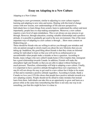 Essay on Adapting to a New Culture
Adapting to a New Culture
Adjusting to a new government, similar to adjusting to a new culture requires
learning and adapting to new rules and norms. Dealing with this kind of change
comes with new lessons, new understandings of life and new perspectives.
Individuals have to learn things from scratch, learn to understand the culture and most
importantly, people have to stop making assumptions. Moreover, a new culture
requires a new level of open mindedness. This is not always an easy process to go
through. However, through education, creating valuable relationships and a positive
attitude, it is possible to gradually get used to the new environment. One of the most
important ways of adapting to a new culture is through ... Show more content on
Helpwriting.net ...
These should be friends who are willing to advice you through your mistakes and
who are patient enough to slowly teach you about the new lifestyles that you are
taking up. Inaddition, the good thing about friends is that they create an informal
setting for individual to learn so that you will not be as embarrassed or as
uncomfortable when people make a mistake or have a question. According to
Kende, many refuges who now called Canada home (124).it implies that, immigrant
has a good relationship towards Canada. In addition, Friends will make the
atmosphere light and friendly so that you are able to adjust without feeling too
much pressure. Therefore, relationships will help to adapting a new culture. Finally,
it is important to have a positive attitude throughout these new experiences. for
one,iIt will not always be easy to get used to a new culture but it helps to be aware
of that and to maintain a positive attitude regardless. According to kende, thank u
Canada we love you (135).this shows that people have positive attitude towards to a
new adopting country. People should not be afraid to make mistakes but instead
learn from them. Individuals can take this as an opportunity to grow and learn as a
person while at the same time remembering that there is not only one way to do
something, just that this might be how it is done in
 